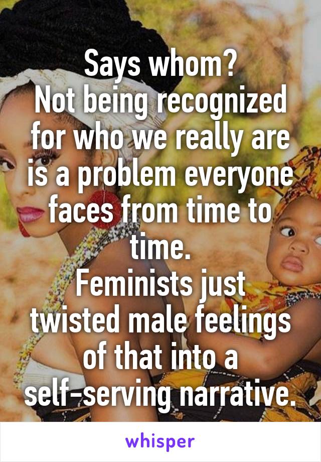 Says whom?
Not being recognized for who we really are is a problem everyone faces from time to time.
Feminists just twisted male feelings of that into a self-serving narrative.