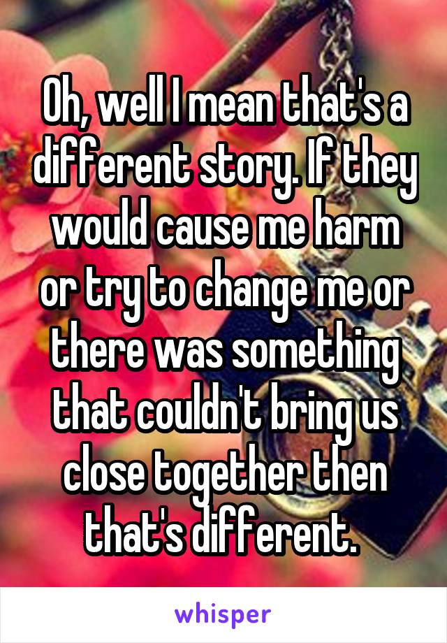 Oh, well I mean that's a different story. If they would cause me harm or try to change me or there was something that couldn't bring us close together then that's different. 