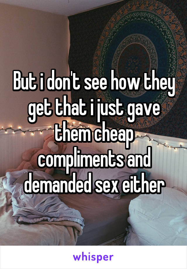 But i don't see how they get that i just gave them cheap compliments and demanded sex either