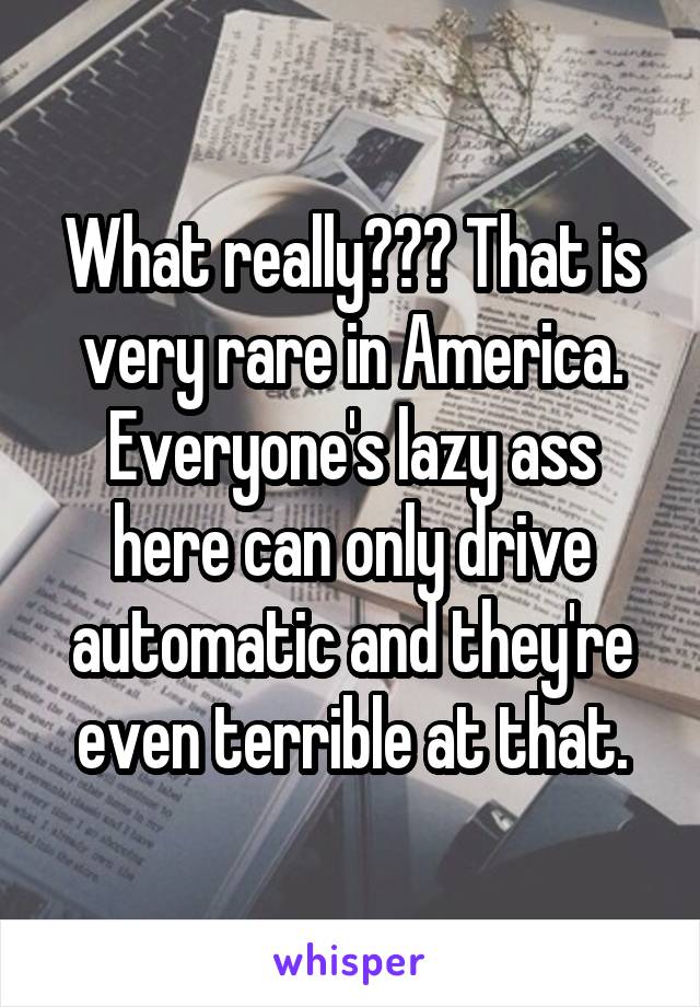 What really??? That is very rare in America. Everyone's lazy ass here can only drive automatic and they're even terrible at that.