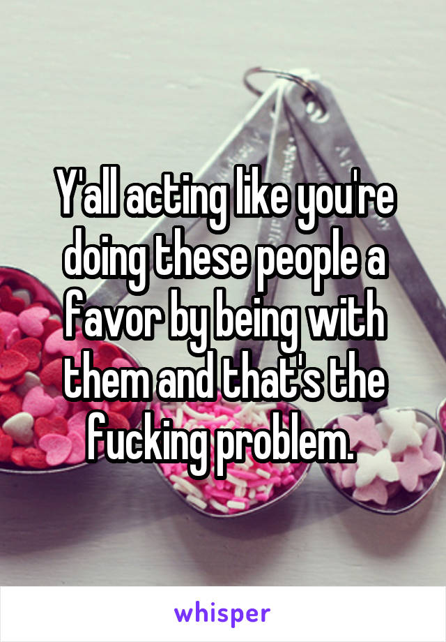 Y'all acting like you're doing these people a favor by being with them and that's the fucking problem. 