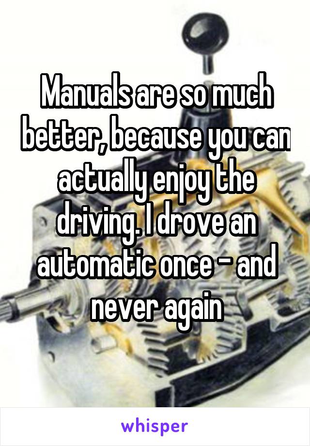 Manuals are so much better, because you can actually enjoy the driving. I drove an automatic once - and never again
