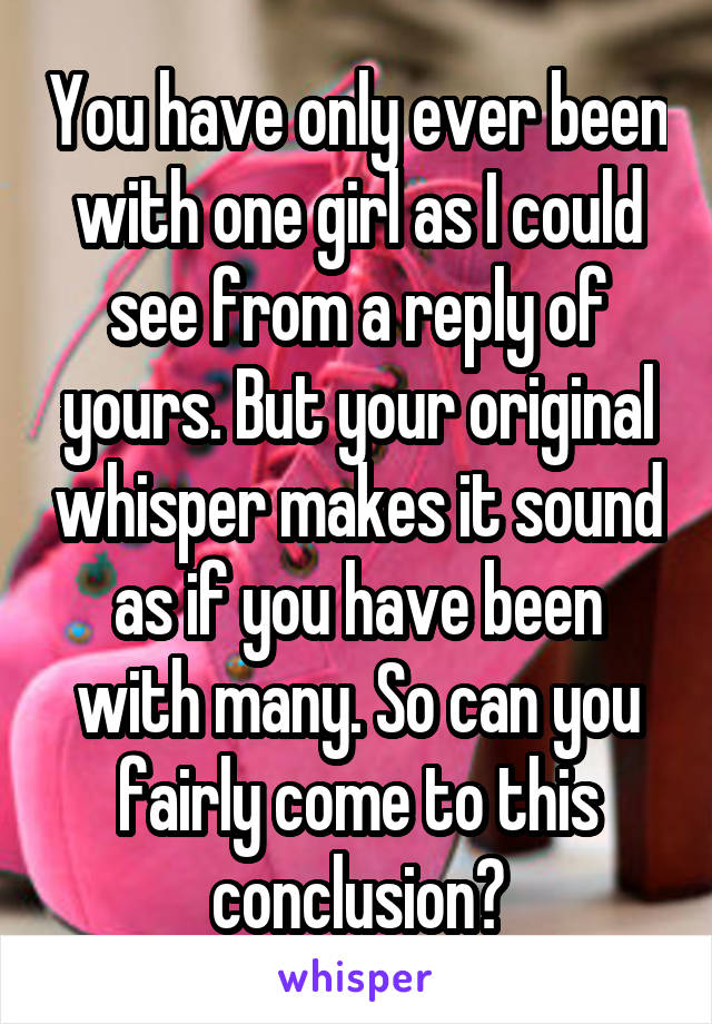 You have only ever been with one girl as I could see from a reply of yours. But your original whisper makes it sound as if you have been with many. So can you fairly come to this conclusion?