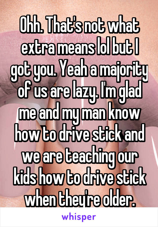 Ohh. That's not what extra means lol but I got you. Yeah a majority of us are lazy. I'm glad me and my man know how to drive stick and we are teaching our kids how to drive stick when they're older.