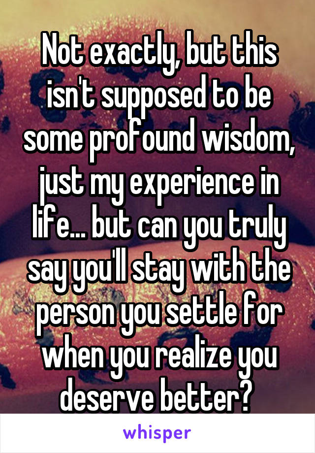 Not exactly, but this isn't supposed to be some profound wisdom, just my experience in life... but can you truly say you'll stay with the person you settle for when you realize you deserve better? 