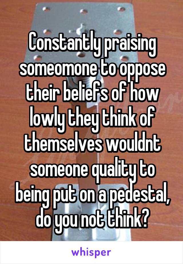 Constantly praising someomone to oppose their beliefs of how lowly they think of themselves wouldnt someone quality to being put on a pedestal, do you not think?