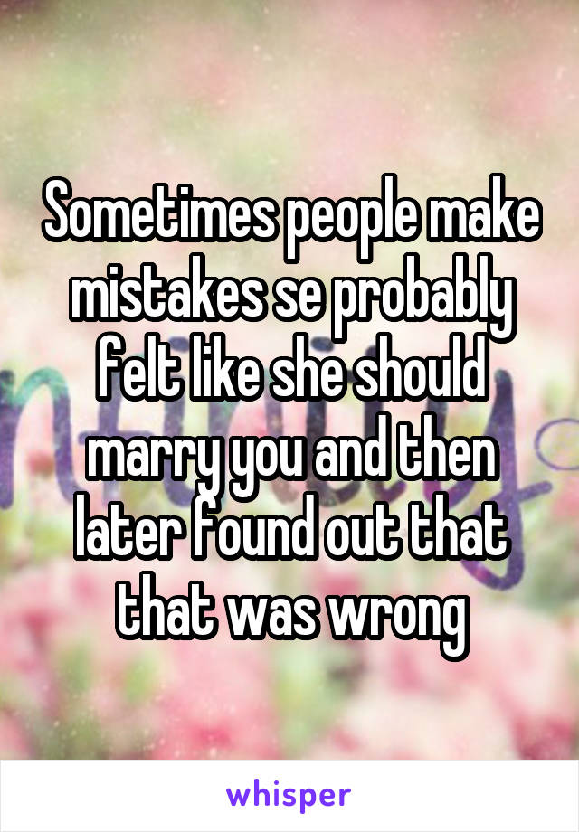 Sometimes people make mistakes se probably felt like she should marry you and then later found out that that was wrong