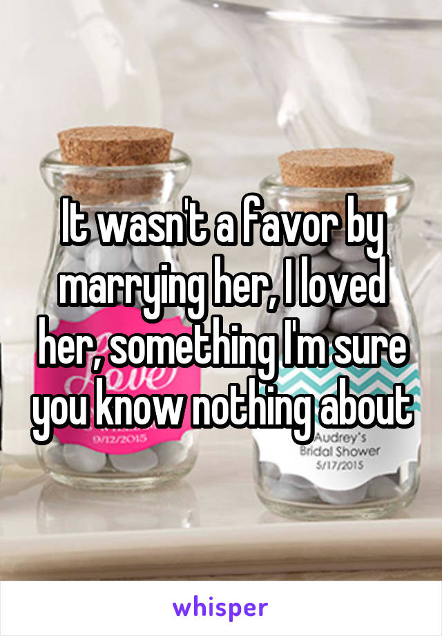  It wasn't a favor by marrying her, I loved her, something I'm sure you know nothing about