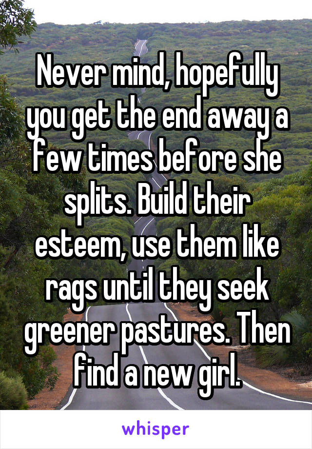 Never mind, hopefully you get the end away a few times before she splits. Build their esteem, use them like rags until they seek greener pastures. Then find a new girl.