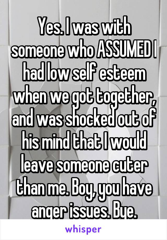 Yes. I was with someone who ASSUMED I had low self esteem when we got together, and was shocked out of his mind that I would leave someone cuter than me. Boy, you have anger issues. Bye.