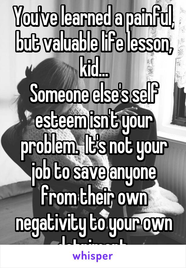 You've learned a painful, but valuable life lesson, kid...
Someone else's self esteem isn't your problem.  It's not your job to save anyone from their own negativity to your own detriment.