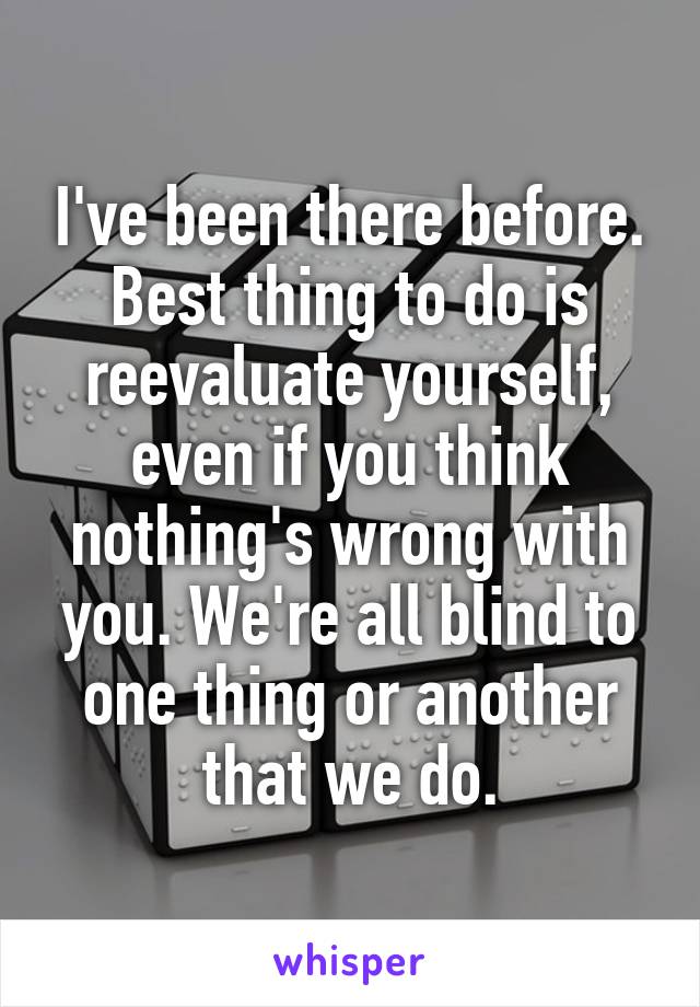 I've been there before. Best thing to do is reevaluate yourself, even if you think nothing's wrong with you. We're all blind to one thing or another that we do.