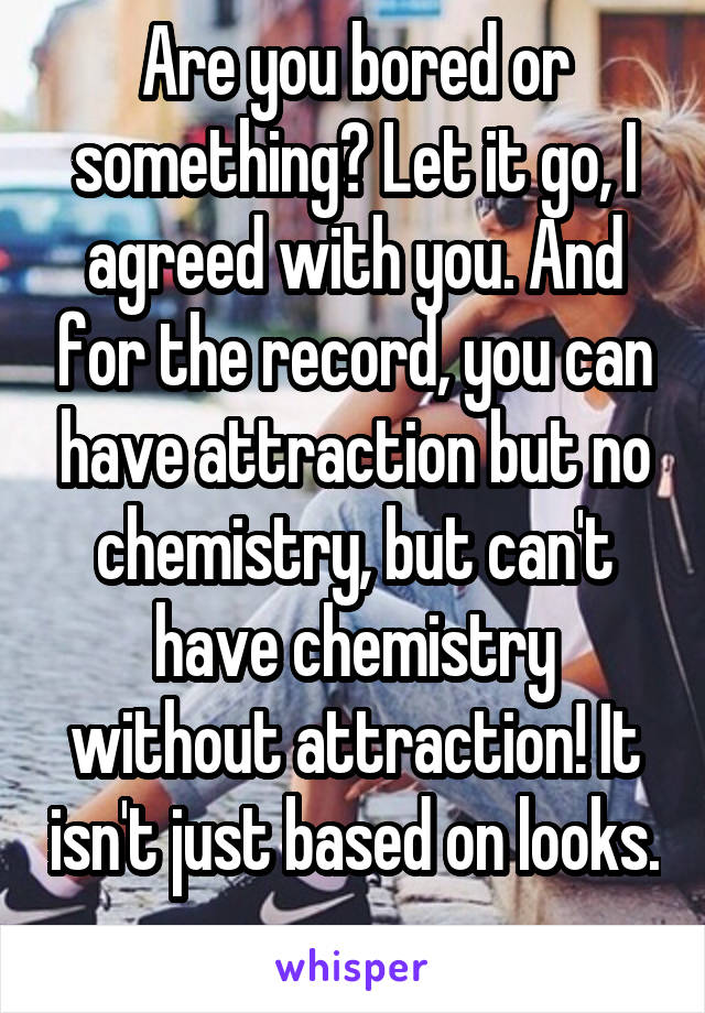 Are you bored or something? Let it go, I agreed with you. And for the record, you can have attraction but no chemistry, but can't have chemistry without attraction! It isn't just based on looks. 