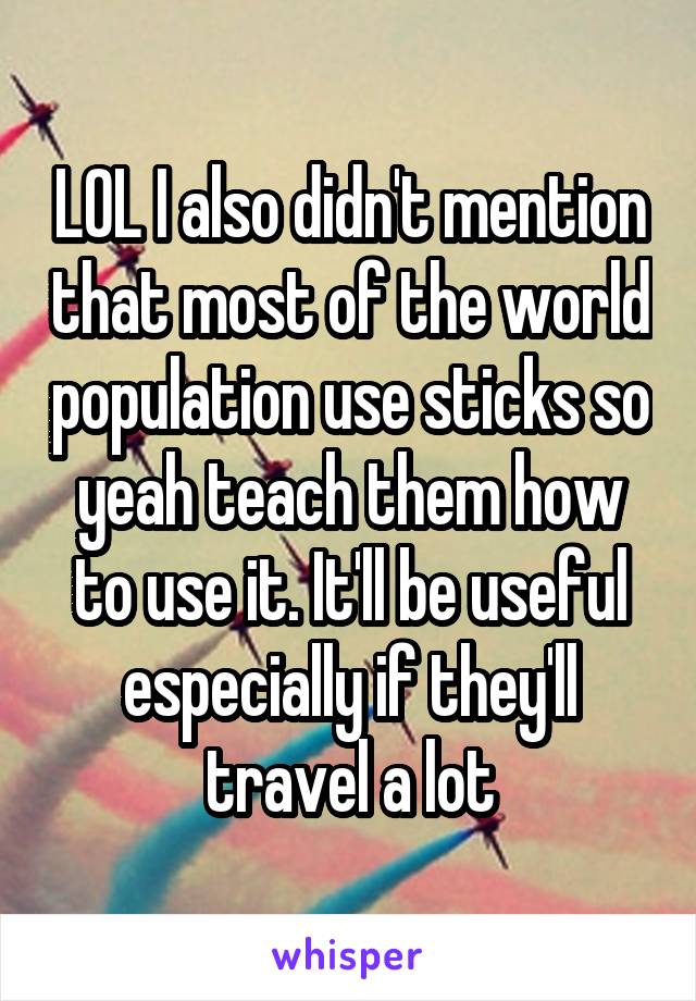 LOL I also didn't mention that most of the world population use sticks so yeah teach them how to use it. It'll be useful especially if they'll travel a lot