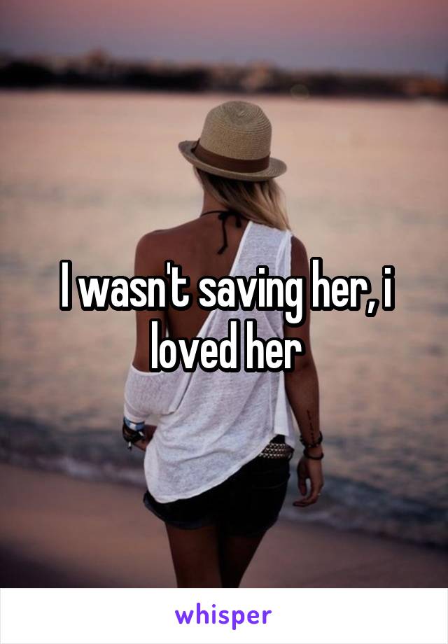 I wasn't saving her, i loved her