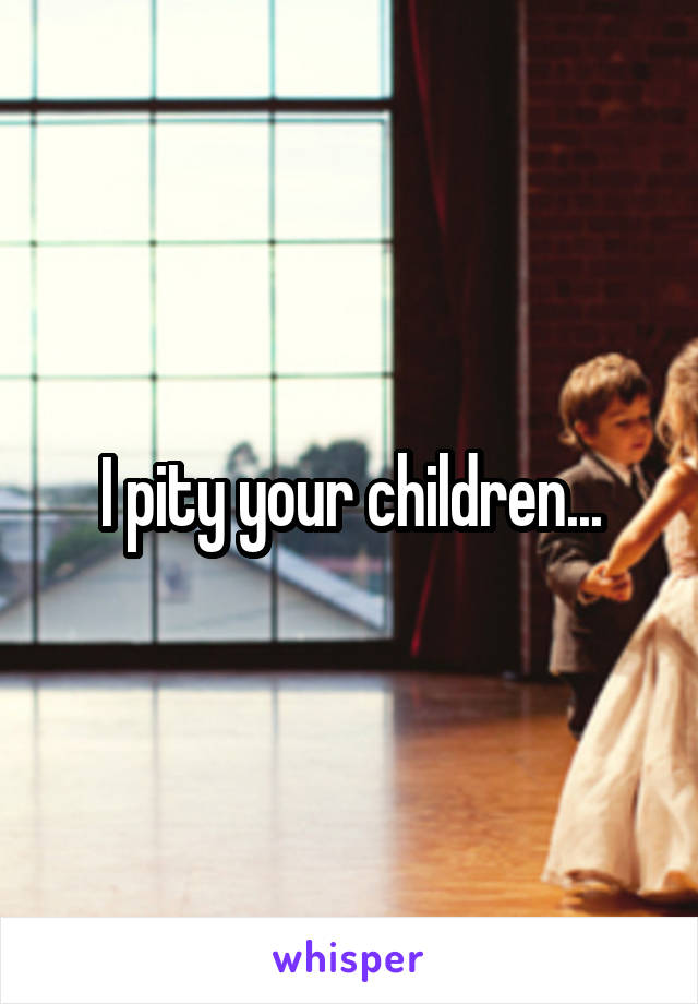 I pity your children...