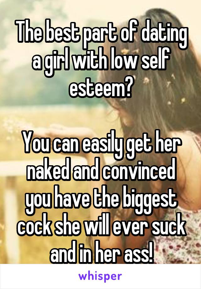 The best part of dating a girl with low self esteem?

You can easily get her naked and convinced you have the biggest cock she will ever suck and in her ass!