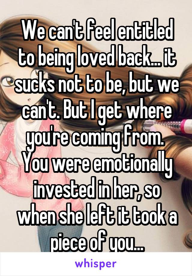 We can't feel entitled to being loved back... it sucks not to be, but we can't. But I get where you're coming from.  You were emotionally invested in her, so when she left it took a piece of you...