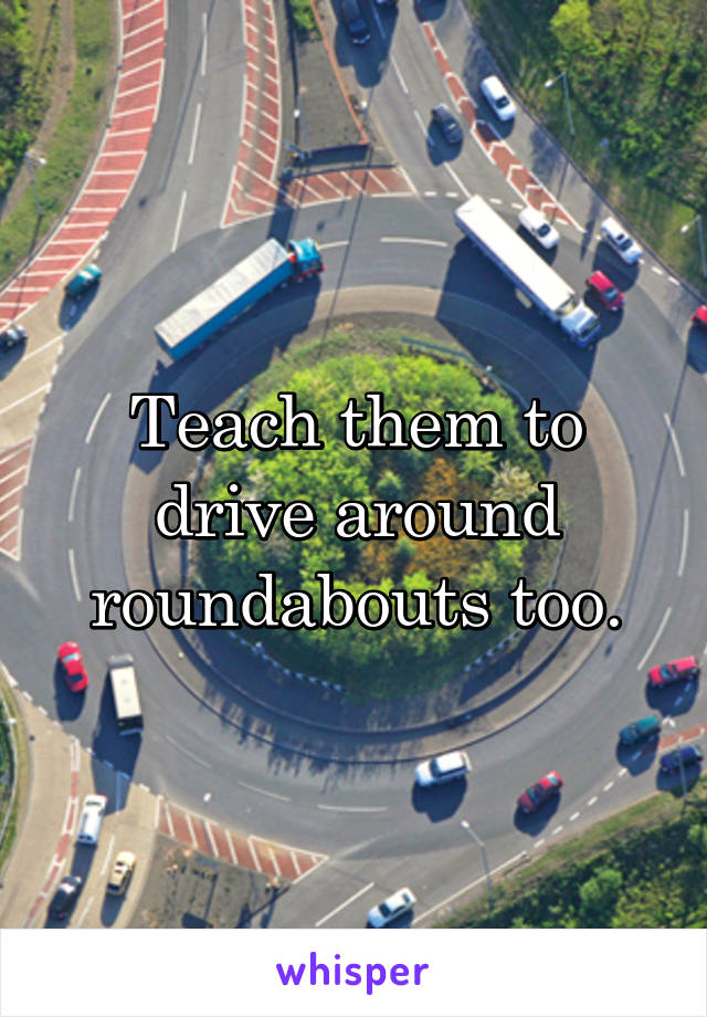 Teach them to drive around roundabouts too.