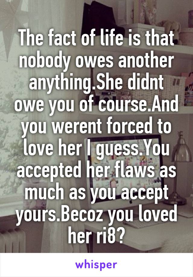 The fact of life is that nobody owes another anything.She didnt owe you of course.And you werent forced to love her I guess.You accepted her flaws as much as you accept yours.Becoz you loved her ri8?