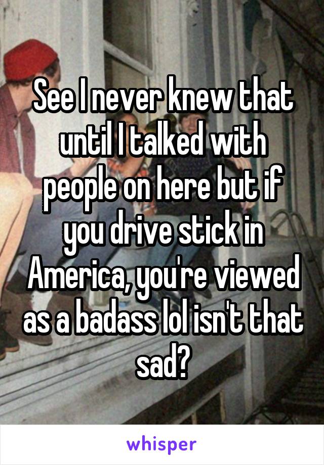 See I never knew that until I talked with people on here but if you drive stick in America, you're viewed as a badass lol isn't that sad?