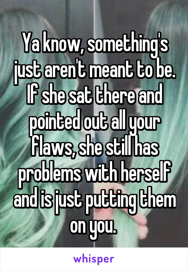 Ya know, something's just aren't meant to be. If she sat there and pointed out all your flaws, she still has problems with herself and is just putting them on you. 