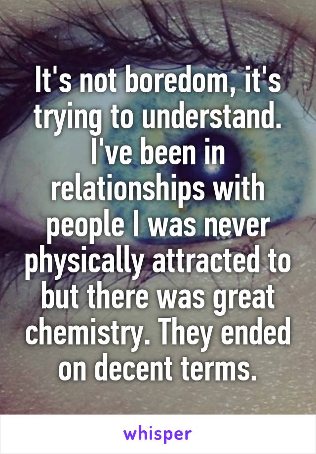 It's not boredom, it's trying to understand. I've been in relationships with people I was never physically attracted to but there was great chemistry. They ended on decent terms.