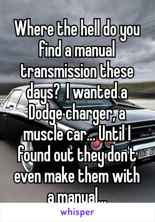 Where the hell do you find a manual transmission these days?  I wanted a Dodge charger​, a muscle car... Until I found out they don't even make them with a manual...