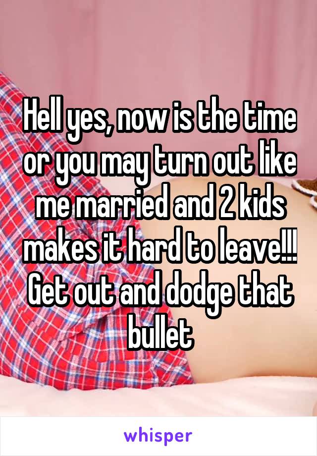 Hell yes, now is the time or you may turn out like me married and 2 kids makes it hard to leave!!! Get out and dodge that bullet