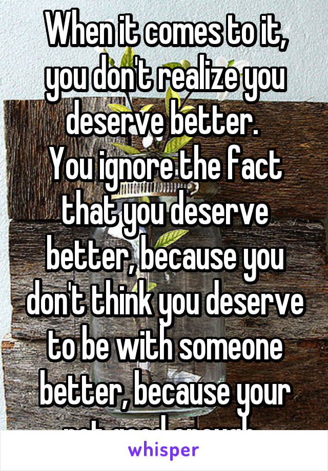 When it comes to it, you don't realize you deserve better. 
You ignore the fact that you deserve better, because you don't think you deserve to be with someone better, because your not good enough. 