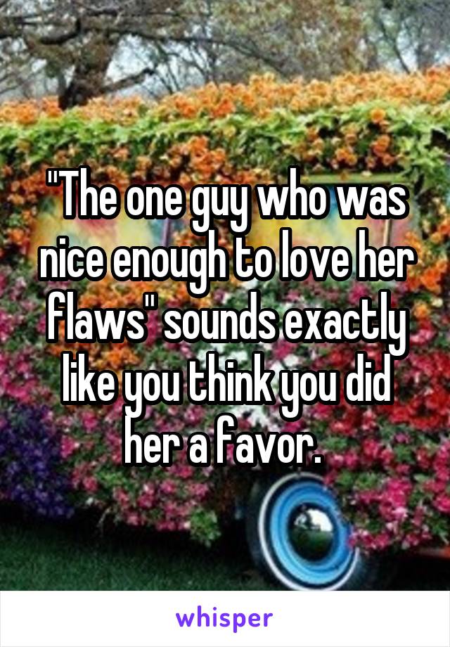 "The one guy who was nice enough to love her flaws" sounds exactly like you think you did her a favor. 