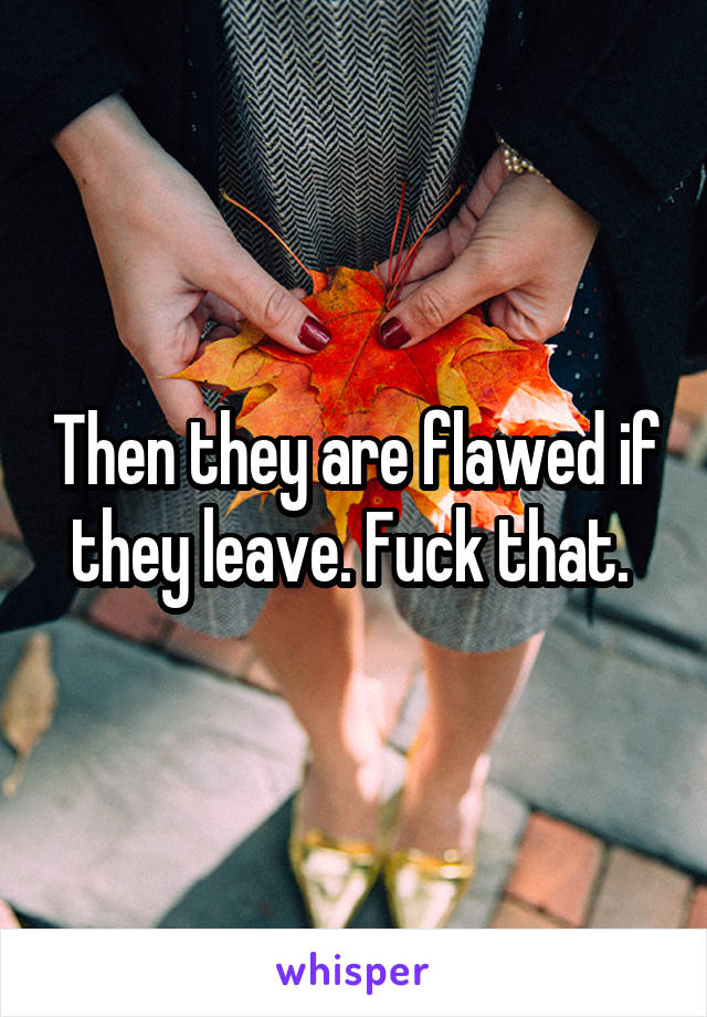 Then they are flawed if they leave. Fuck that. 