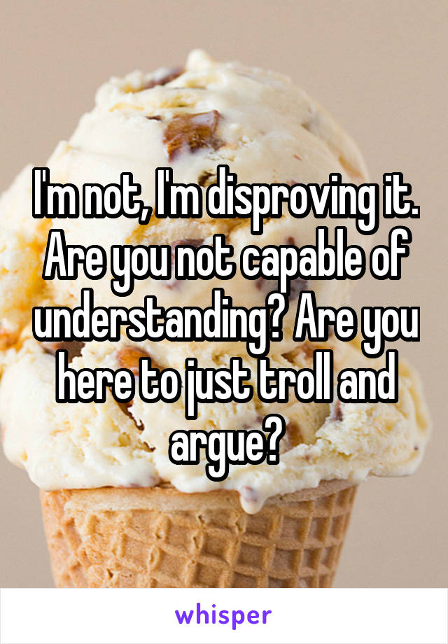 I'm not, I'm disproving it. Are you not capable of understanding? Are you here to just troll and argue?