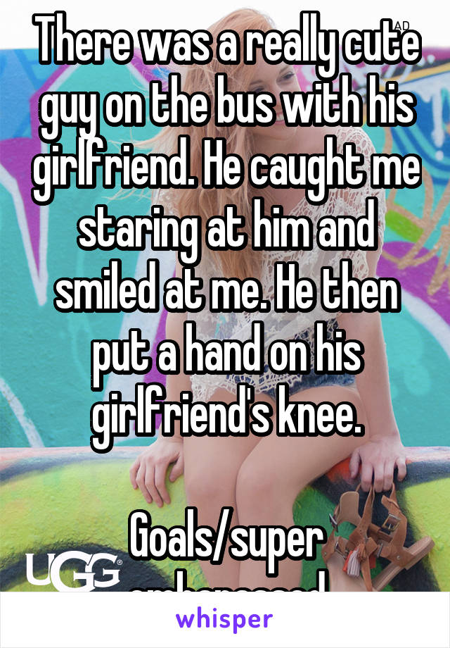 There was a really cute guy on the bus with his girlfriend. He caught me staring at him and smiled at me. He then put a hand on his girlfriend's knee.

Goals/super embarassed