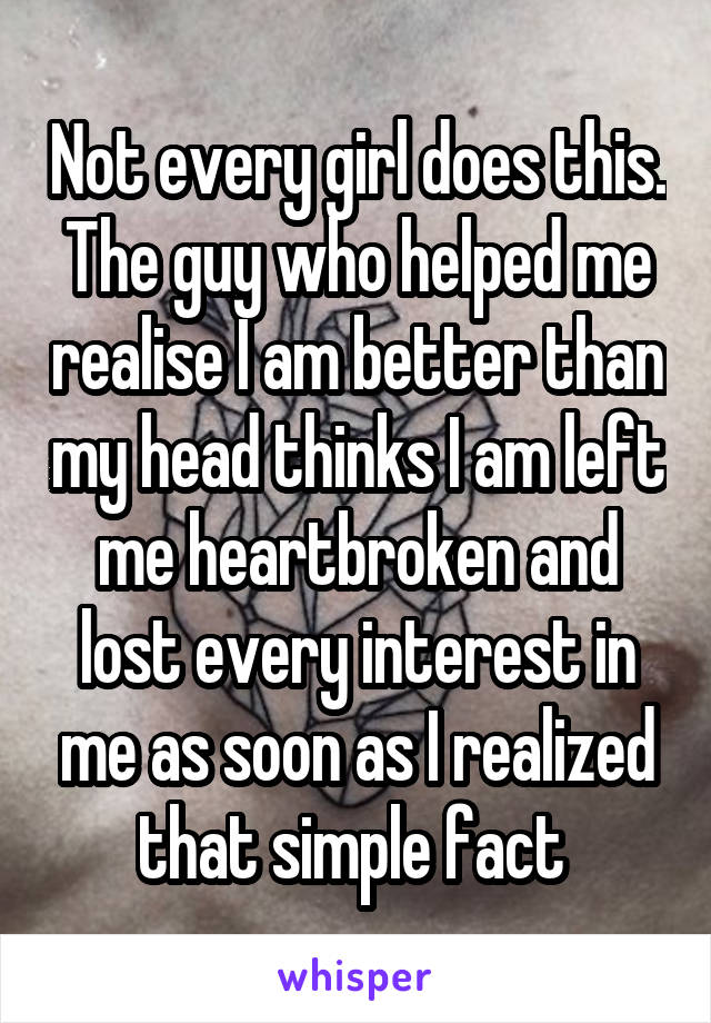 Not every girl does this. The guy who helped me realise I am better than my head thinks I am left me heartbroken and lost every interest in me as soon as I realized that simple fact 