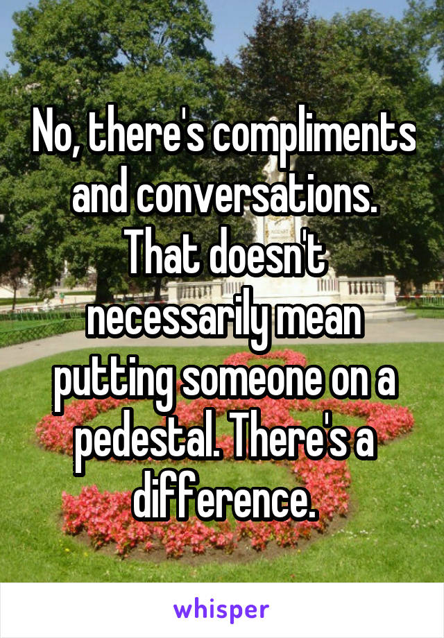 No, there's compliments and conversations. That doesn't necessarily mean putting someone on a pedestal. There's a difference.