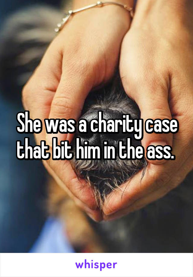 She was a charity case that bit him in the ass. 