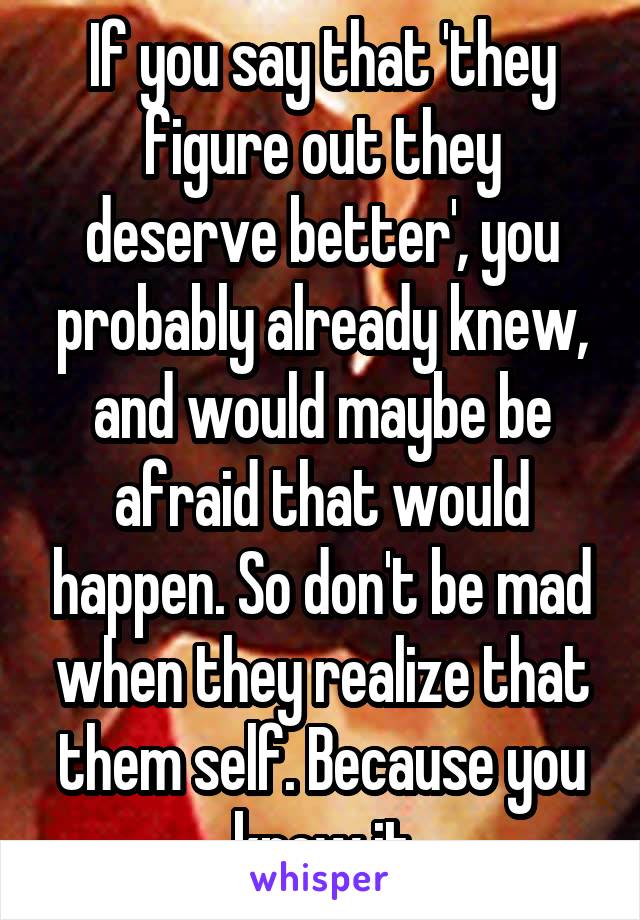 If you say that 'they figure out they deserve better', you probably already knew, and would maybe be afraid that would happen. So don't be mad when they realize that them self. Because you knew it