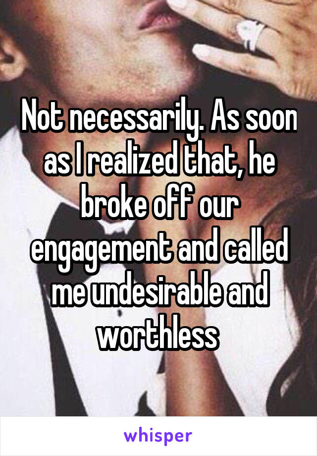 Not necessarily. As soon as I realized that, he broke off our engagement and called me undesirable and worthless 