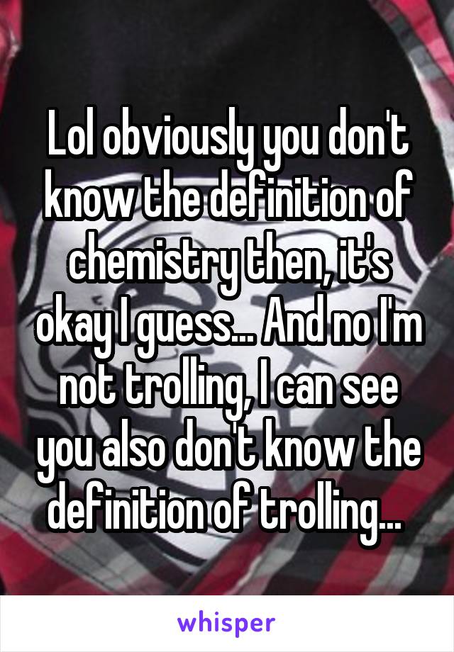 Lol obviously you don't know the definition of chemistry then, it's okay I guess... And no I'm not trolling, I can see you also don't know the definition of trolling... 