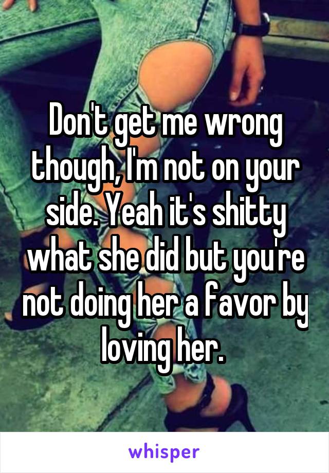 Don't get me wrong though, I'm not on your side. Yeah it's shitty what she did but you're not doing her a favor by loving her. 