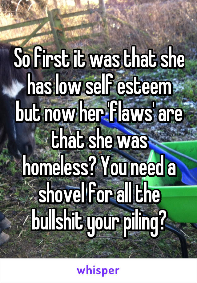 So first it was that she has low self esteem but now her 'flaws' are that she was homeless? You need a shovel for all the bullshit your piling?