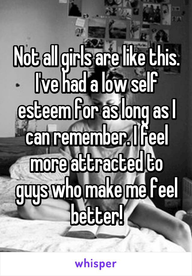 Not all girls are like this. I've had a low self esteem for as long as I can remember. I feel more attracted to guys who make me feel better!