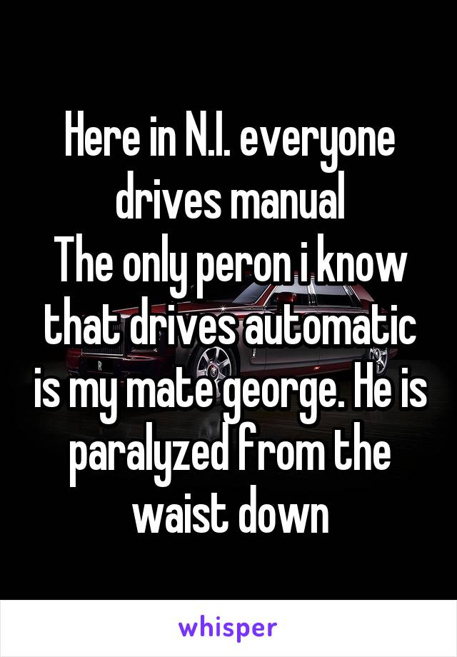 Here in N.I. everyone drives manual
The only peron i know that drives automatic is my mate george. He is paralyzed from the waist down