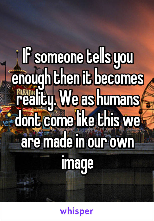 If someone tells you enough then it becomes reality. We as humans dont come like this we are made in our own image