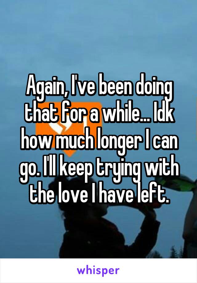 Again, I've been doing that for a while... Idk how much longer I can go. I'll keep trying with the love I have left.