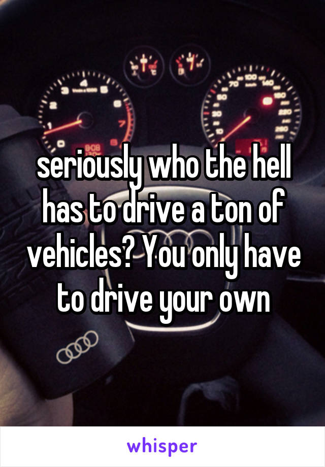  seriously who the hell has to drive a ton of vehicles? You only have to drive your own