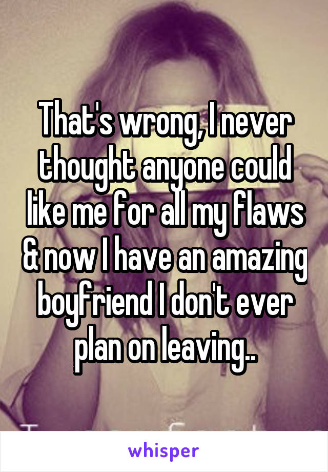 That's wrong, I never thought anyone could like me for all my flaws & now I have an amazing boyfriend I don't ever plan on leaving..