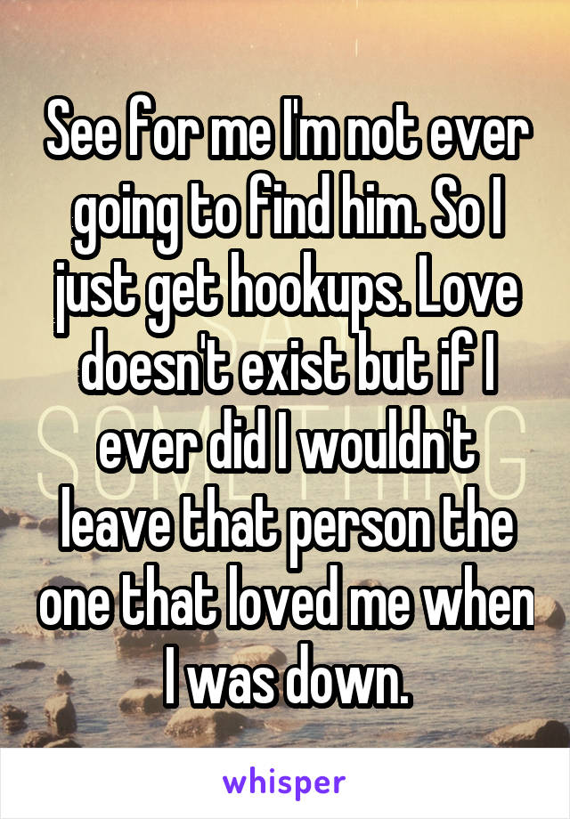 See for me I'm not ever going to find him. So I just get hookups. Love doesn't exist but if I ever did I wouldn't leave that person the one that loved me when I was down.