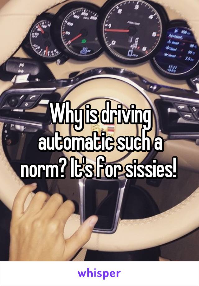 Why is driving automatic such a norm? It's for sissies! 